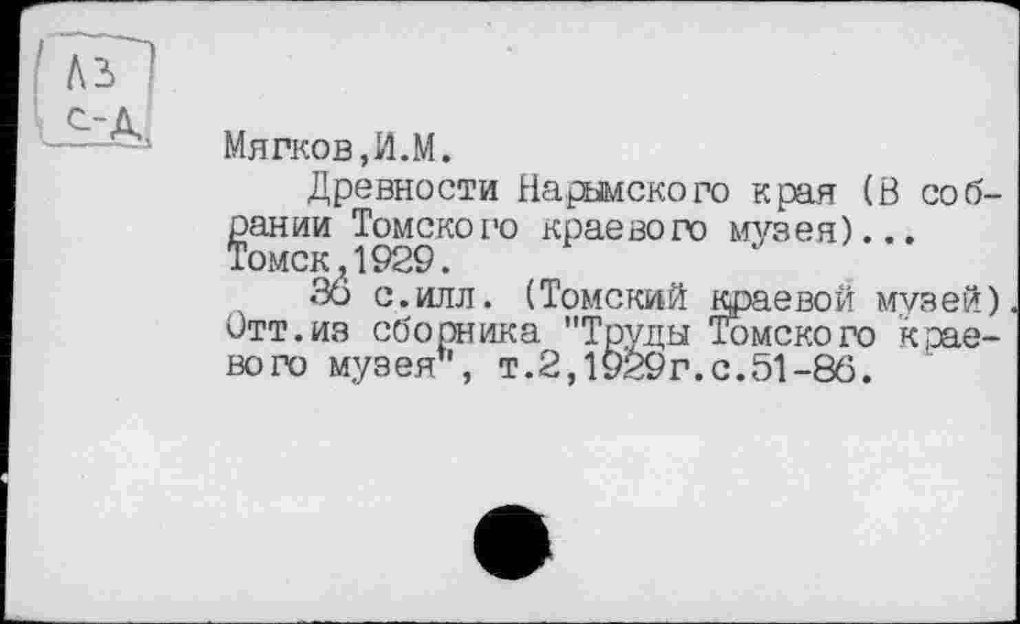 ﻿Мягков, И.М.
Древности Надымского края (Ö собрании Томского краевого музея)... Томск,1929.
36 с.илл. (Томский краевой музей) Отт.из сборника "Труды Томского краевого музея”, т.2,1929г.с.51-86.